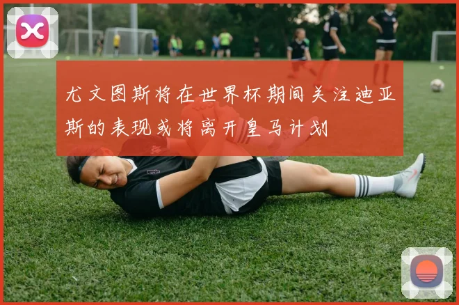 尤文图斯将在世界杯期间关注迪亚斯的表现或将离开皇马计划