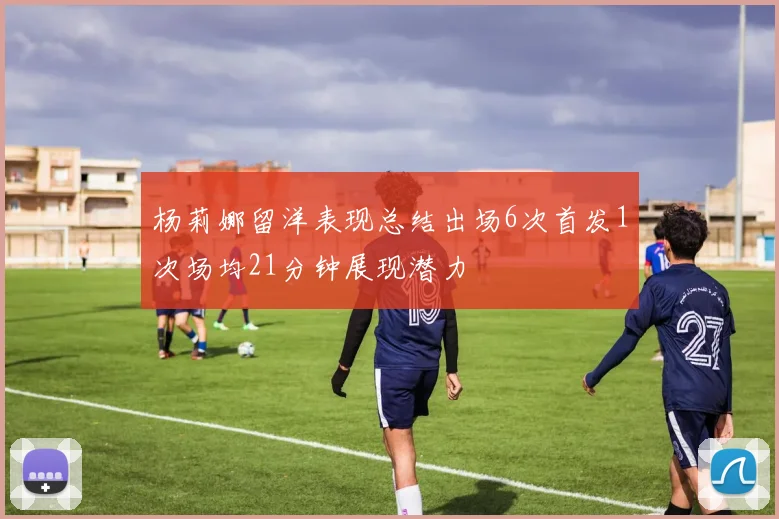 杨莉娜留洋表现总结出场6次首发1次场均21分钟展现潜力