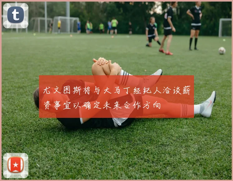 尤文图斯将与大马丁经纪人洽谈薪资事宜以确定未来合作方向