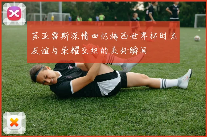 苏亚雷斯深情回忆梅西世界杯时光友谊与荣耀交织的美好瞬间