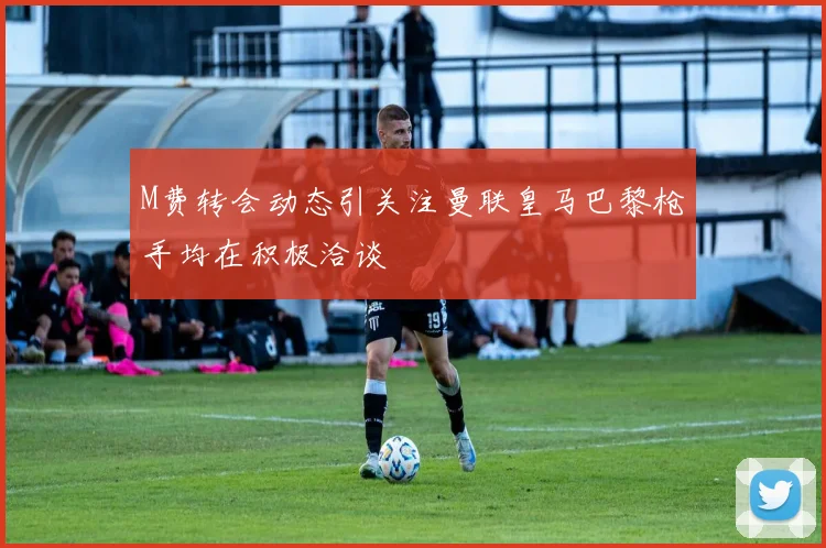M费转会动态引关注曼联皇马巴黎枪手均在积极洽谈