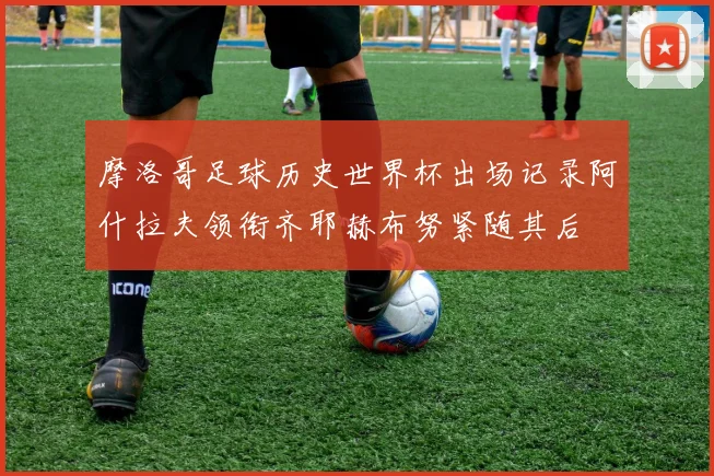 摩洛哥足球历史世界杯出场记录阿什拉夫领衔齐耶赫布努紧随其后