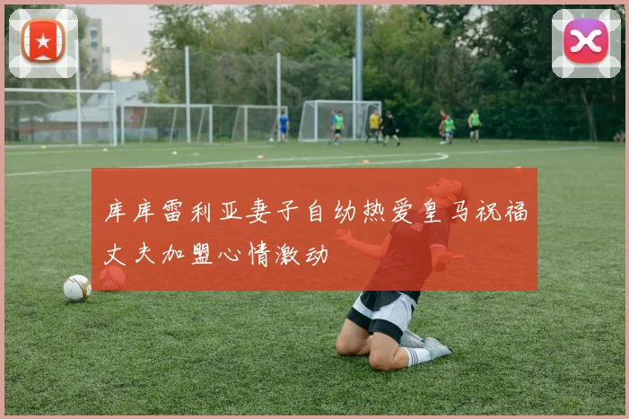 库库雷利亚妻子自幼热爱皇马祝福丈夫加盟心情激动