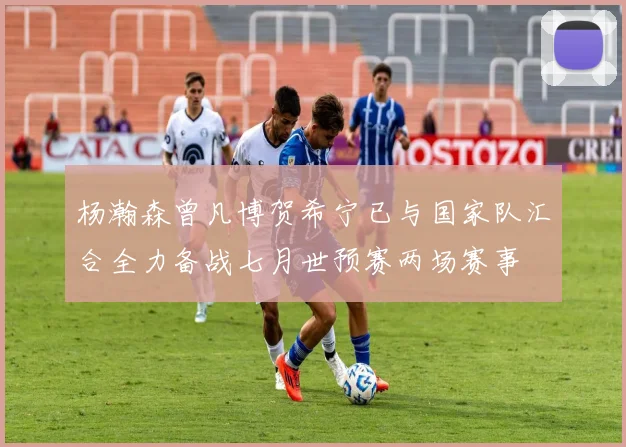 杨瀚森曾凡博贺希宁已与国家队汇合全力备战七月世预赛两场赛事