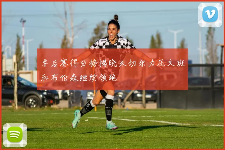 季后赛得分榜揭晓米切尔力压文班和布伦森继续领跑