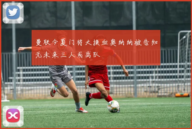 曼联今夏门将大换血奥纳纳被告知无未来三人或离队