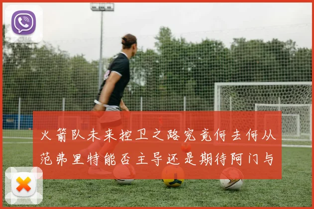 火箭队未来控卫之路究竟何去何从范弗里特能否主导还是期待阿门与谢泼德崛起