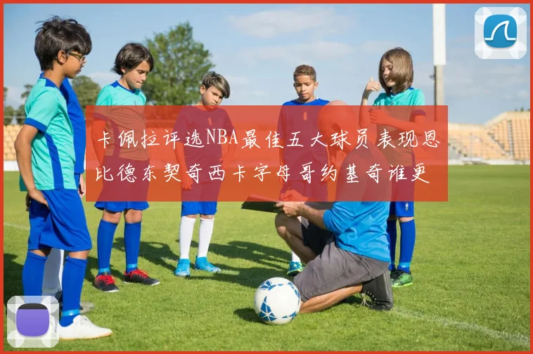 卡佩拉评选NBA最佳五大球员表现恩比德东契奇西卡字母哥约基奇谁更出色