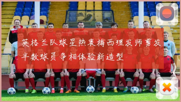 英格兰队球星热衷梅西理发师剪发半数球员争相体验新造型