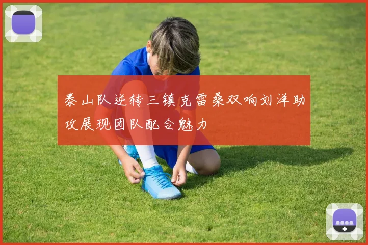 泰山队逆转三镇克雷桑双响刘洋助攻展现团队配合魅力