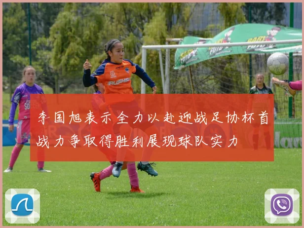 李国旭表示全力以赴迎战足协杯首战力争取得胜利展现球队实力