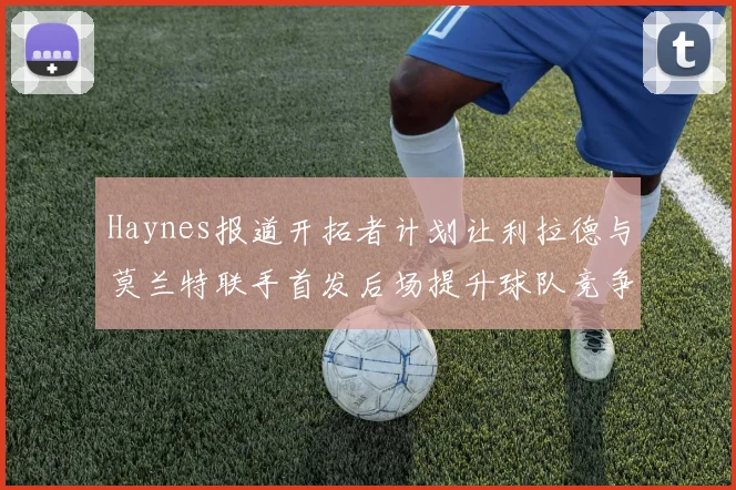 Haynes报道开拓者计划让利拉德与莫兰特联手首发后场提升球队竞争力
