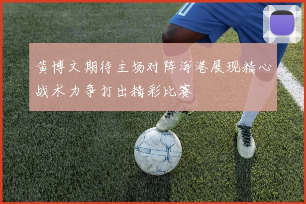 黄博文期待主场对阵海港展现精心战术力争打出精彩比赛