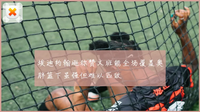 埃迪约翰逊称赞文班能全场覆盖奥胖篮下虽强但难以匹敌